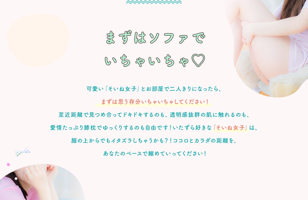 まずはソファでいちゃいちゃ 可愛い「そいね女子」とお部屋で二人きりになったら、まずは思う存分いちゃいちゃしてください！至近距離で見つめ合ってドキドキするのも、透明感抜群の肌に触れるのも、愛情たっぷり膝枕でゆっくりするのも自由です！いたずら好きな「そいね女子」は、服の上からでもイタズラしちゃうかも？！ココロとカラダの距離を、あなたのペースで縮めていってください！