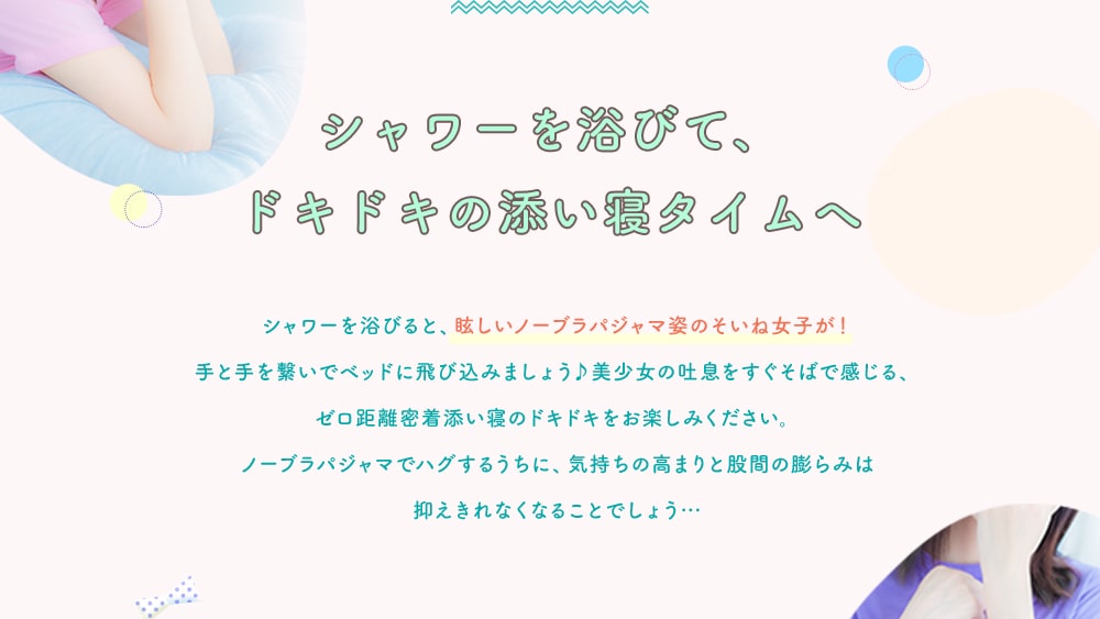 シャワーを浴びて、ドキドキの添い寝タイムへ シャワーを浴びると、眩しいノーブラパジャマ姿のそいね女子が！手と手を繋いでベッドに飛び込みましょう♪美少女の吐息をすぐそばで感じる、ゼロ距離密着添い寝のドキドキをお楽しみください。ノーブラパジャマでハグするうちに、気持ちの高まりと股間の膨らみは抑えきれなくなることでしょう…