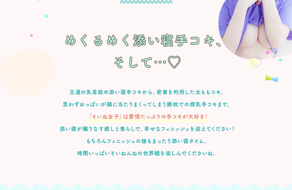 めくるめく添い寝手コキ、そして… 王道の乳首舐め添い寝手コキから、密着を利用した太ももコキ、思わずおっぱいが顔に当たりまくってしまう膝枕での授乳手コキまで、「そいね女子」は愛情たっぷりの手コキが大好き！添い寝が織りなす癒しと焦らしで、幸せなフィニッシュを迎えてください！もちろんフィニッシュの後もまったり添い寝タイム。時間いっぱいそいねんねの世界観を楽しんでくださいね。