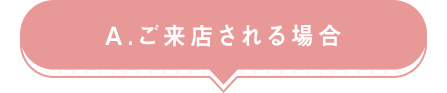 A.ご来店される場合