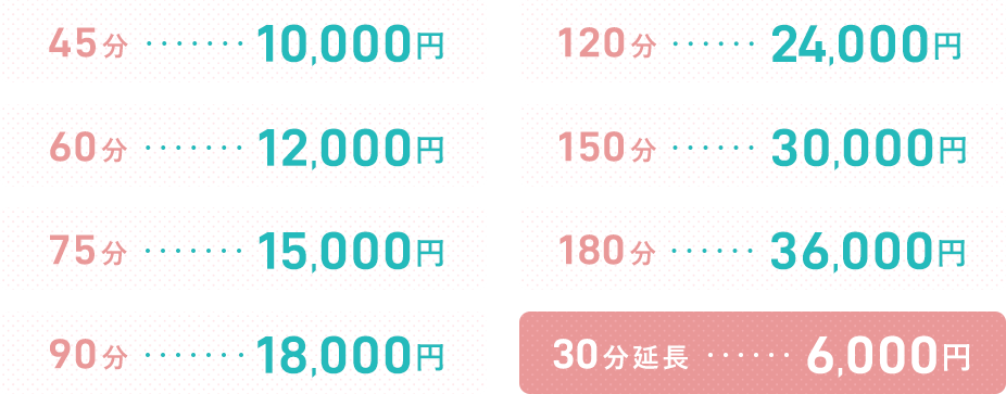 45分 10,000円 60分 12,000円 75分 15,000円 90分 18,000円 120分 24,000円 150分 30,000円 180分 36,000円 30分延長 6,000円