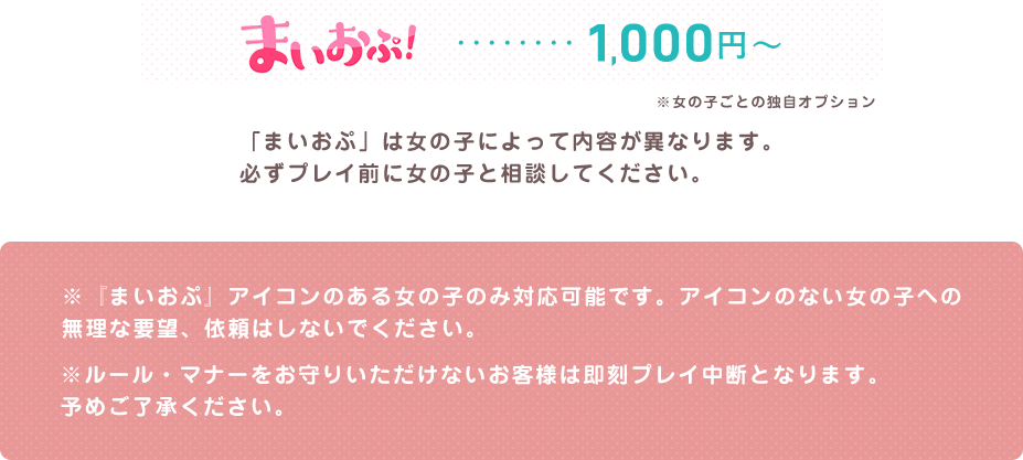 まいおぷ...1000円 「まいおぷ」は女の子によって内容が異なります。必ずプレイ前に女の子と相談してください。※『まいおぷ』アイコンのある女の子のみ対応可能です。アイコンのない女の子への無理な要望、依頼はしないでください。